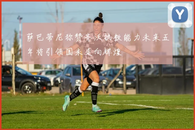 萨巴蒂尼称赞齐沃执教能力未来五年将引领国米走向辉煌