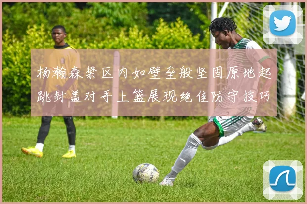杨瀚森禁区内如壁垒般坚固原地起跳封盖对手上篮展现绝佳防守技巧