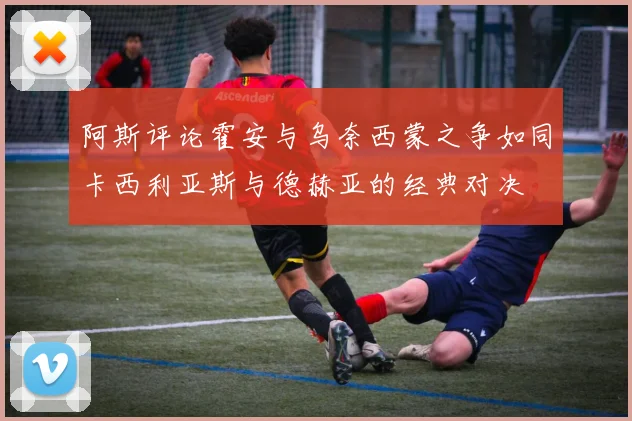 阿斯评论霍安与乌奈西蒙之争如同卡西利亚斯与德赫亚的经典对决