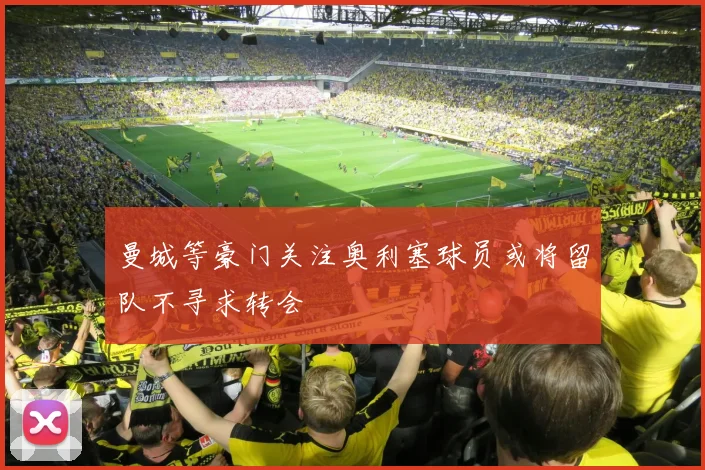 曼城等豪门关注奥利塞球员或将留队不寻求转会