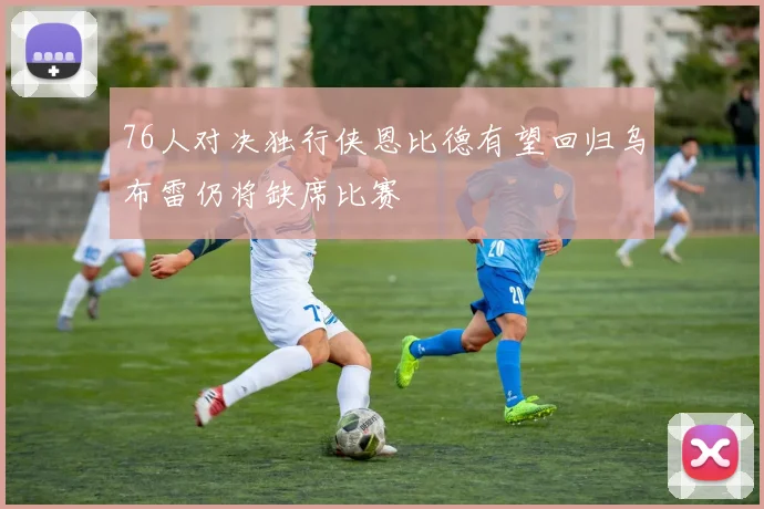 76人对决独行侠恩比德有望回归乌布雷仍将缺席比赛