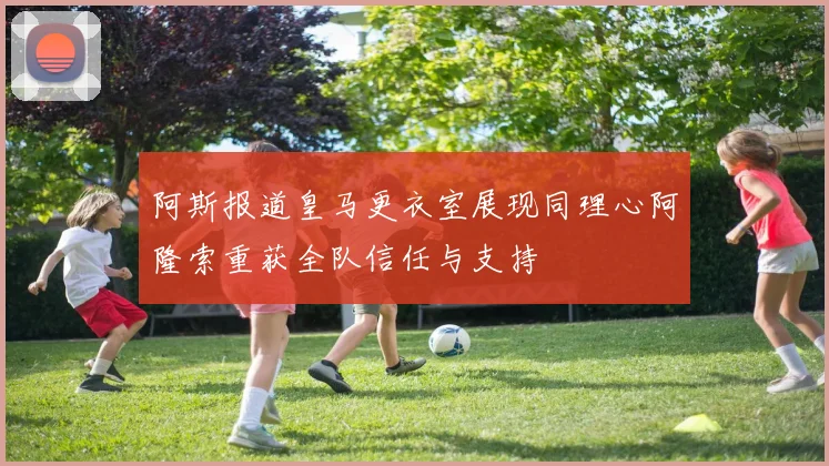 阿斯报道皇马更衣室展现同理心阿隆索重获全队信任与支持