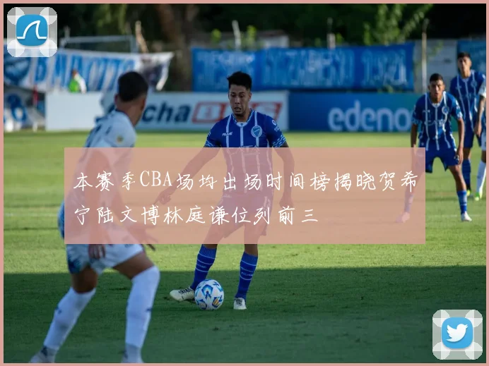 本赛季CBA场均出场时间榜揭晓贺希宁陆文博林庭谦位列前三