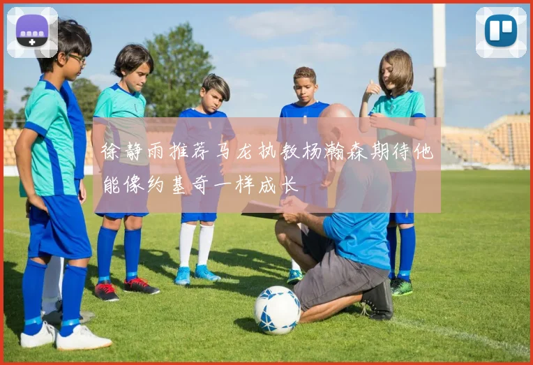 徐静雨推荐马龙执教杨瀚森期待他能像约基奇一样成长