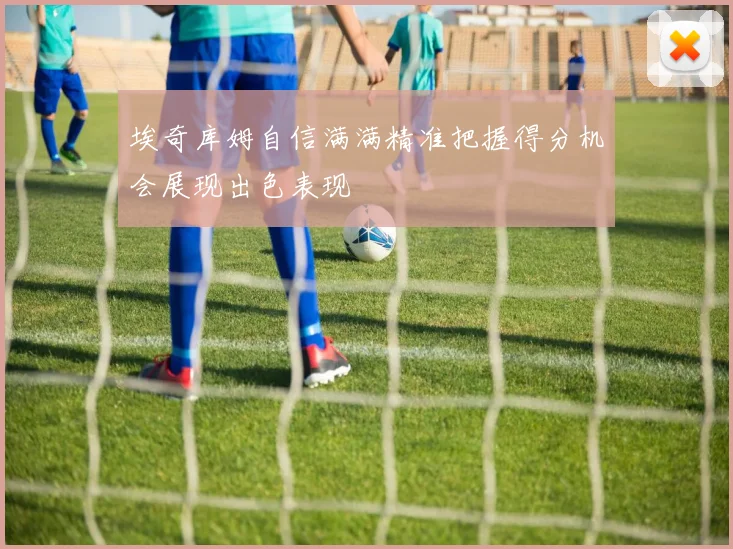 埃奇库姆自信满满精准把握得分机会展现出色表现