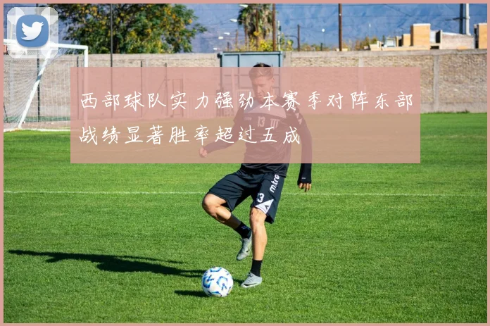 西部球队实力强劲本赛季对阵东部战绩显著胜率超过五成