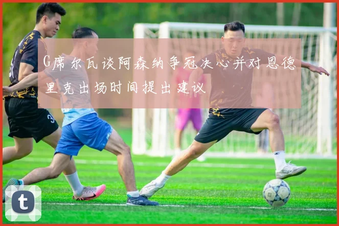 G席尔瓦谈阿森纳争冠决心并对恩德里克出场时间提出建议