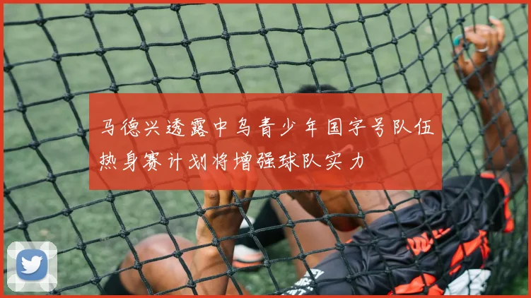 马德兴透露中乌青少年国字号队伍热身赛计划将增强球队实力